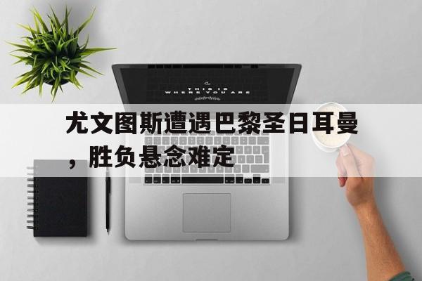 尤文图斯遭遇巴黎圣日耳曼，胜负悬念难定的简单介绍